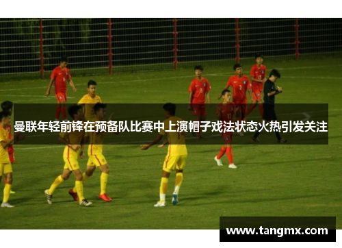 曼联年轻前锋在预备队比赛中上演帽子戏法状态火热引发关注