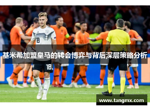 基米希加盟皇马的转会博弈与背后深层策略分析
