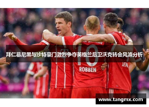 拜仁慕尼黑与沙特豪门激烈争夺英格兰后卫沃克转会风波分析