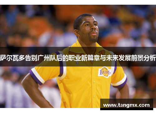 萨尔瓦多告别广州队后的职业新篇章与未来发展前景分析