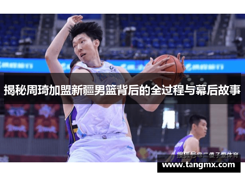 揭秘周琦加盟新疆男篮背后的全过程与幕后故事