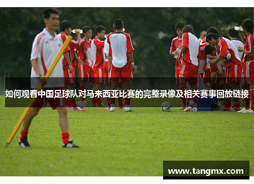 如何观看中国足球队对马来西亚比赛的完整录像及相关赛事回放链接