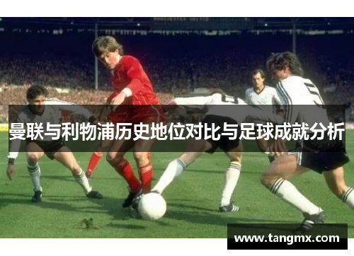 曼联与利物浦历史地位对比与足球成就分析