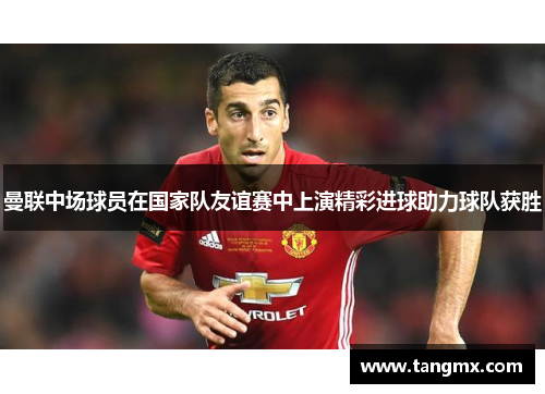 曼联中场球员在国家队友谊赛中上演精彩进球助力球队获胜